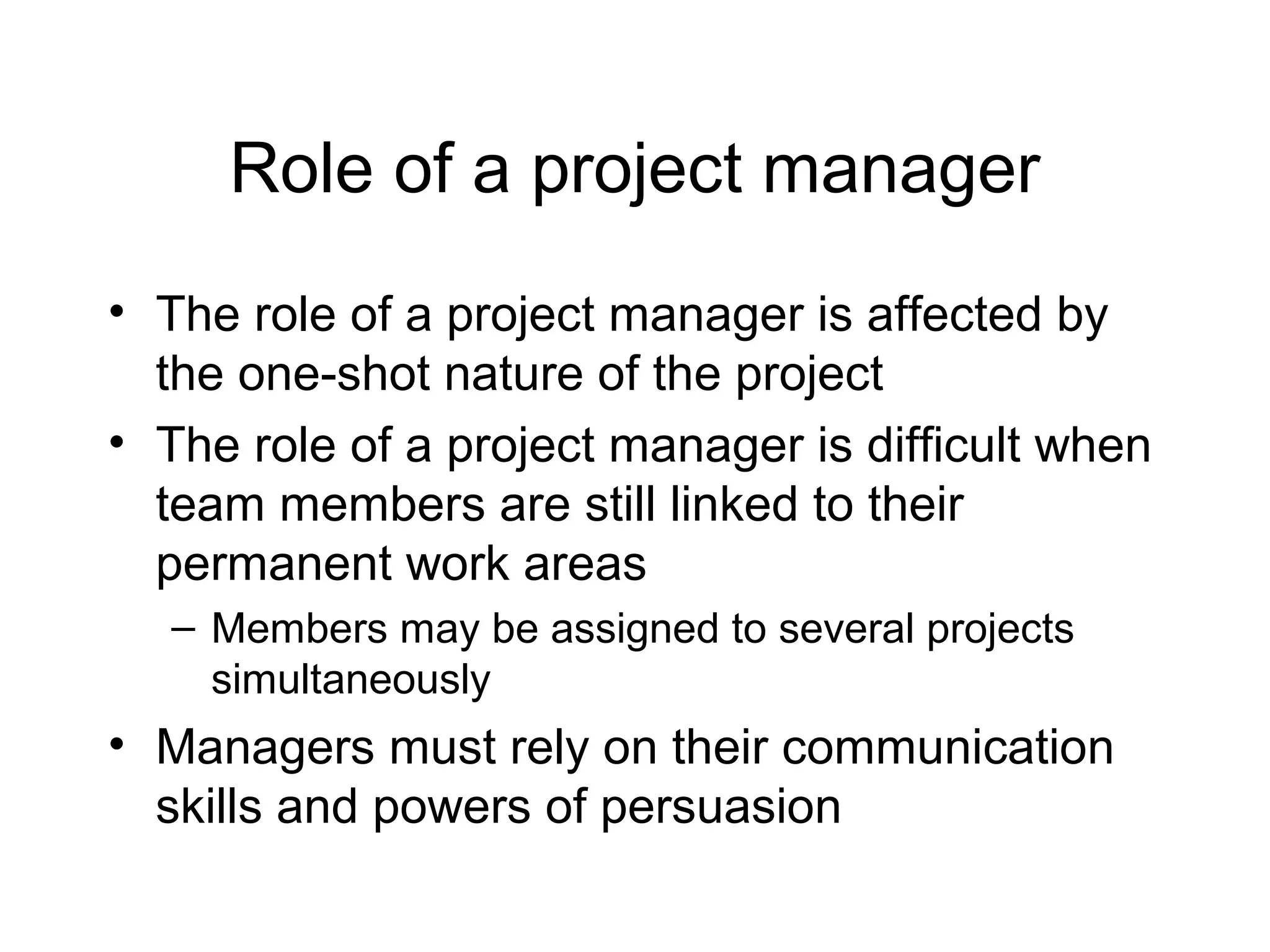 Role of a project manager
• The role of a project manager is affected by
the one-shot nature of the project
• The role of a project manager is difficult when
team members are still linked to their
permanent work areas
– Members may be assigned to several projects
simultaneously

• Managers must rely on their communication
skills and powers of persuasion

 