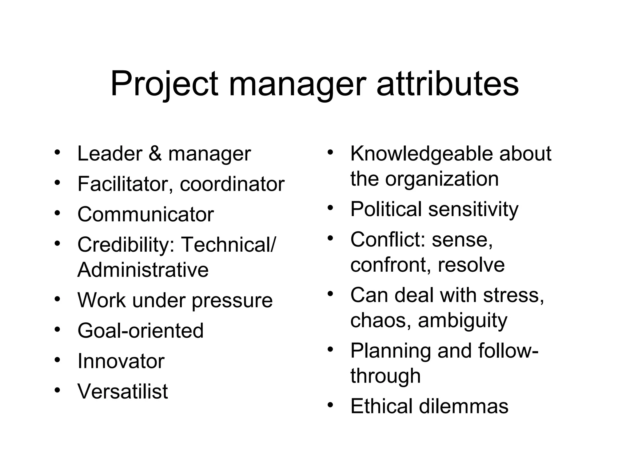 Project manager attributes
•
•
•
•
•
•
•
•

Leader & manager
Facilitator, coordinator
Communicator
Credibility: Technical/
Administrative
Work under pressure
Goal-oriented
Innovator
Versatilist

• Knowledgeable about
the organization
• Political sensitivity
• Conflict: sense,
confront, resolve
• Can deal with stress,
chaos, ambiguity
• Planning and followthrough
• Ethical dilemmas

 