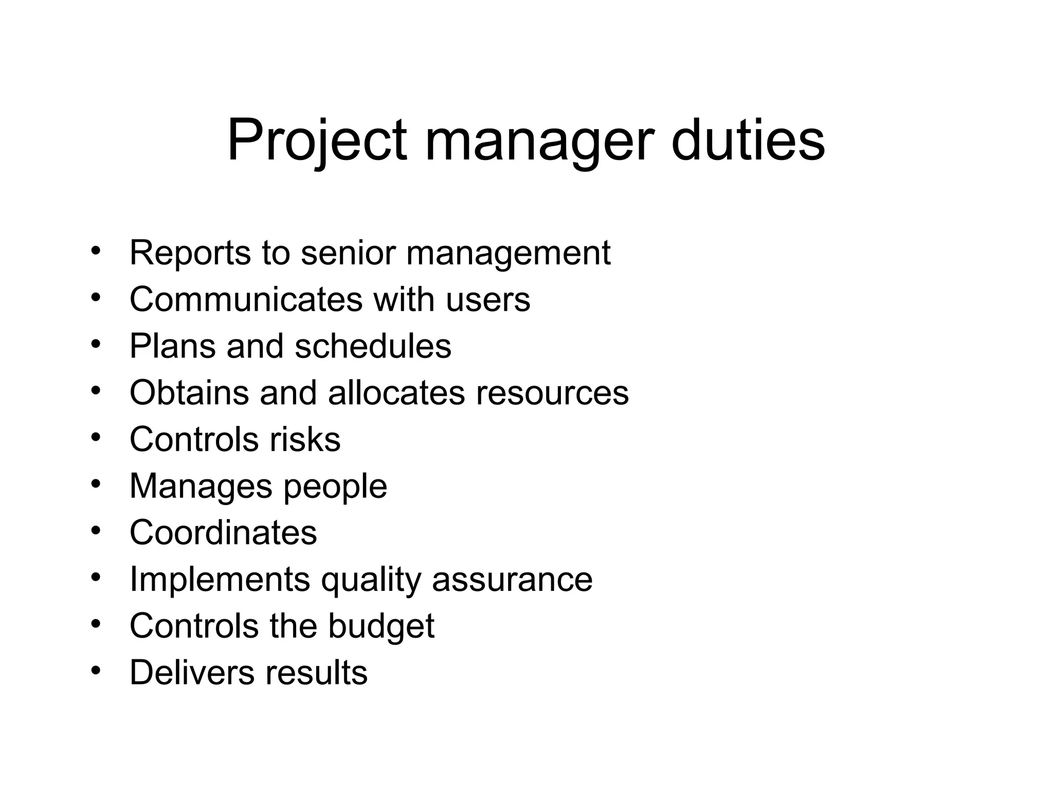 Project manager duties
•
•
•
•
•
•
•
•
•
•

Reports to senior management
Communicates with users
Plans and schedules
Obtains and allocates resources
Controls risks
Manages people
Coordinates
Implements quality assurance
Controls the budget
Delivers results

 