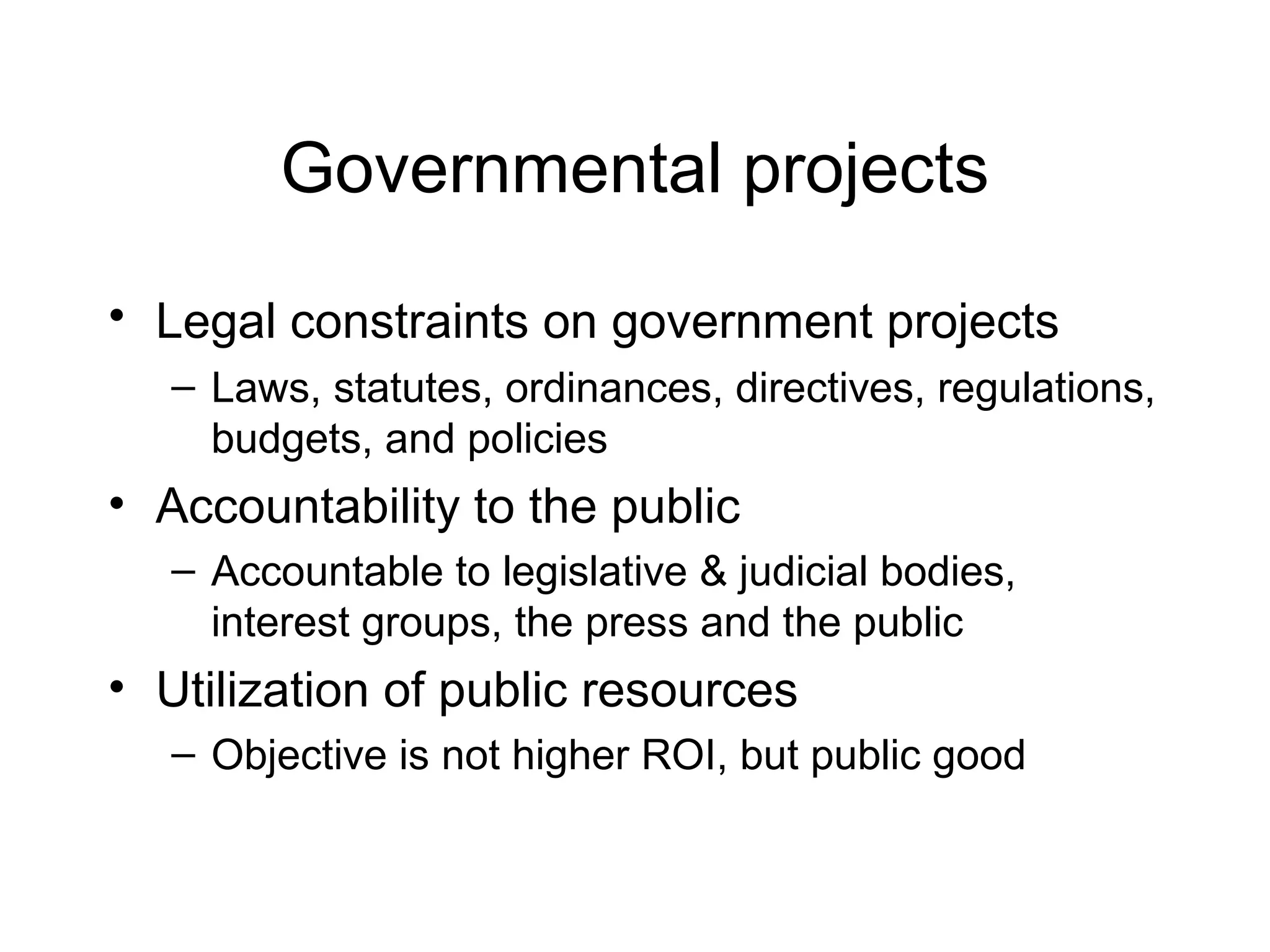 Governmental projects
• Legal constraints on government projects
– Laws, statutes, ordinances, directives, regulations,
budgets, and policies

• Accountability to the public
– Accountable to legislative & judicial bodies,
interest groups, the press and the public

• Utilization of public resources
– Objective is not higher ROI, but public good

 