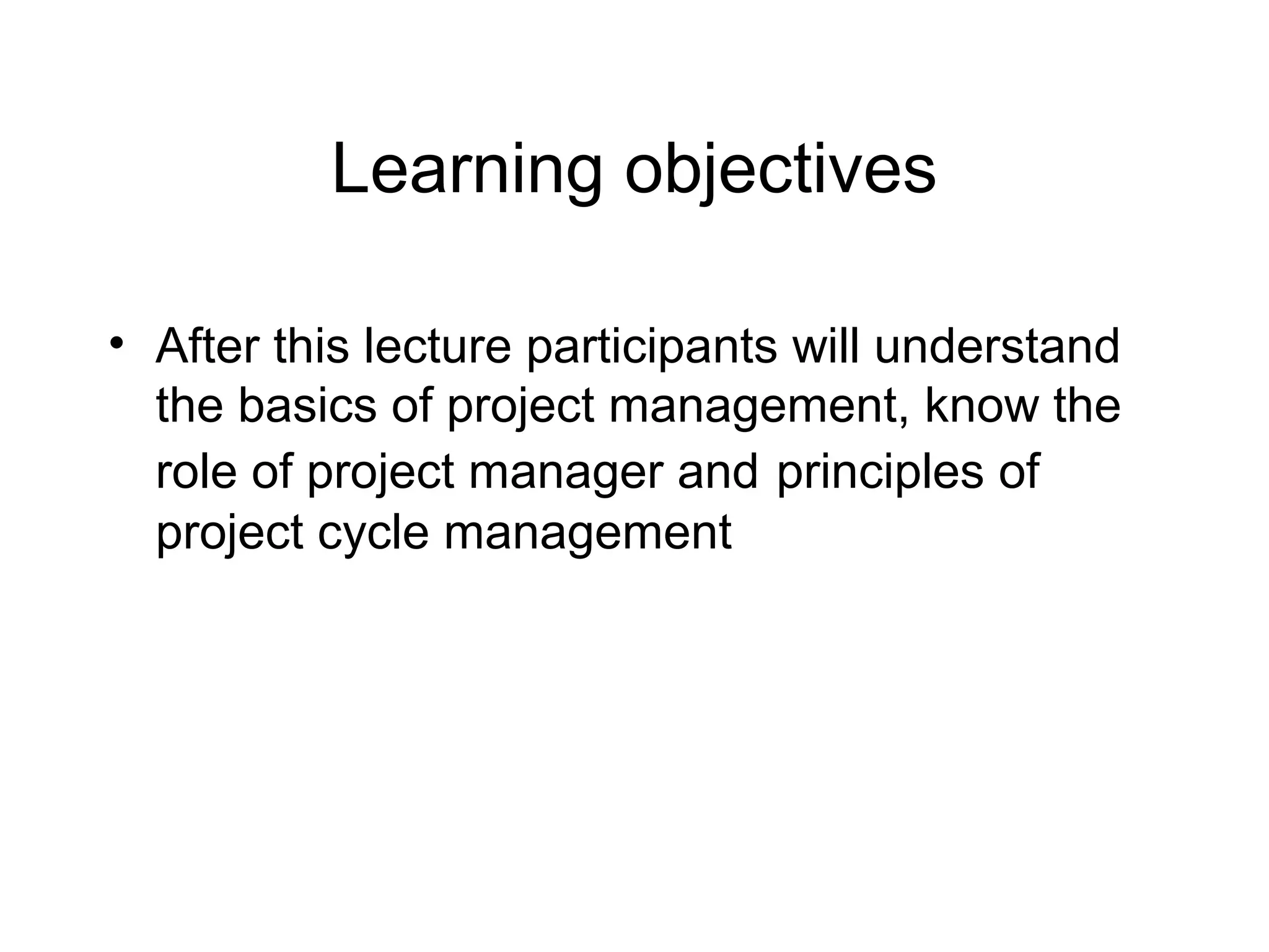 Learning objectives
• After this lecture participants will understand
the basics of project management, know the
role of project manager and principles of
project cycle management

 