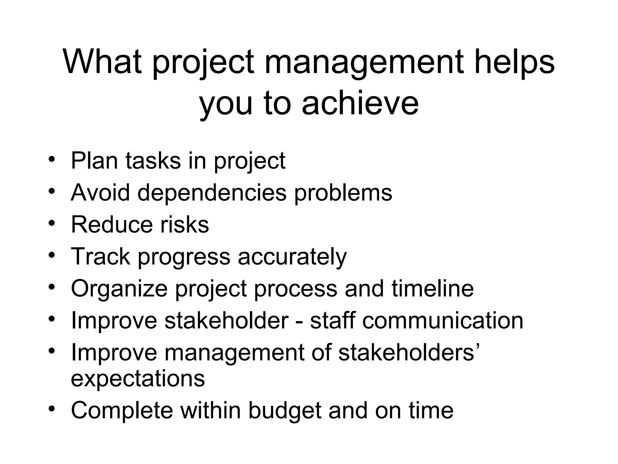 What project management helps
you to achieve
•
•
•
•
•
•
•

Plan tasks in project
Avoid dependencies problems
Reduce risks
Track progress accurately
Organize project process and timeline
Improve stakeholder - staff communication
Improve management of stakeholders’
expectations
• Complete within budget and on time

 