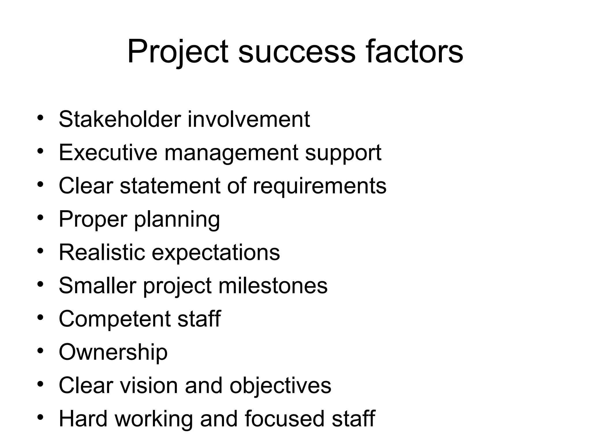 Project success factors
•
•
•
•
•
•
•
•
•
•

Stakeholder involvement
Executive management support
Clear statement of requirements
Proper planning
Realistic expectations
Smaller project milestones
Competent staff
Ownership
Clear vision and objectives
Hard working and focused staff

 
