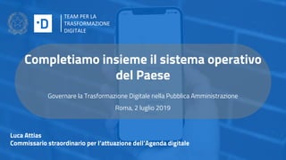 Completiamo insieme il sistema operativo
del Paese
Governare la Trasformazione Digitale nella Pubblica Amministrazione
Roma, 2 luglio 2019
Luca Attias
Commissario straordinario per l’attuazione dell’Agenda digitale
TEAM PER LA
TRASFORMAZIONE
DIGITALE
 