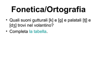 Fonetica/Ortografia
• Quali suoni gutturali [k] e [g] e palatali [t ] eʃ
[d ] trovi nel volantino?ʒ
• Completa la tabella.
 