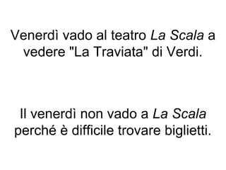 Venerdì vado al teatro La Scala a
 vedere "La Traviata" di Verdi.



 Il venerdì non vado a La Scala
perché è difficile trovare biglietti.
 