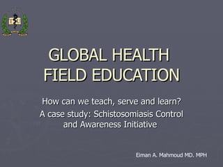 GLOBAL HEALTH  FIELD EDUCATION How can we teach, serve and learn? A case study: Schistosomiasis Control and Awareness Initiative  Eiman A. Mahmoud MD. MPH 