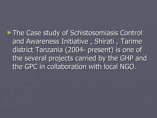The Case study of Schistosomiasis Control and Awareness Initiative , Shirati , Tarime district Tanzania (2004- present) is one of the several projects carried by the GHP and the GPC in collaboration with local NGO. 