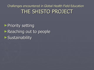 Challenges encountered in Global Health Field Education  THE SHISTO PROJECT Priority setting Reaching out to people  Sustainability 
