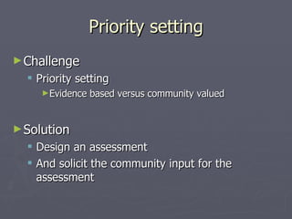 Priority setting Challenge Priority setting Evidence based versus community valued Solution Design an assessment And solicit the community input for the assessment 