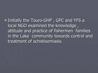 Initially the Touro-GHP , GPC and YFS a local NGO examined the knowledge , attitude and practice of fishermen  families in the Lake  community towards control and treatment of schistisomiasis.  