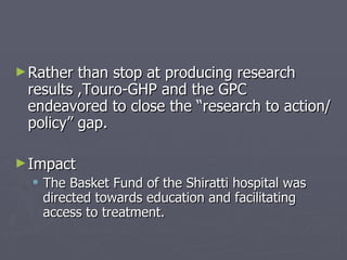 Rather than stop at producing research results ,Touro-GHP and the GPC  endeavored to close the “research to action/policy” gap. Impact The Basket Fund of the Shiratti hospital was directed towards education and facilitating access to treatment. 