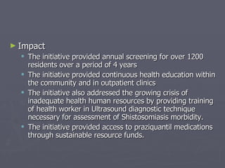 Impact The initiative provided annual screening for over 1200 residents over a period of 4 years  The initiative provided continuous health education within the community and in outpatient clinics The initiative also addressed the growing crisis of inadequate health human resources by providing training of health worker in Ultrasound diagnostic technique necessary for assessment of Shistosomiasis morbidity. The initiative provided access to praziquantil medications through sustainable resource funds. 