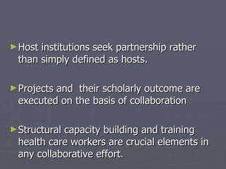 Host institutions seek partnership rather than simply defined as hosts. Projects and  their scholarly outcome are executed on the basis of collaboration Structural capacity building and training health care workers are crucial elements in any collaborative effort. 