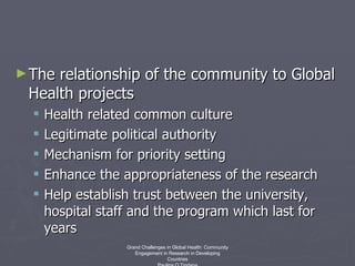 The relationship of the community to Global Health projects Health related common culture Legitimate political authority Mechanism for priority setting Enhance the appropriateness of the research Help establish trust between the university, hospital staff and the program which last for years Grand Challenges in Global Health: Community Engagement in Research in Developing Countries Paulina O Tindana 