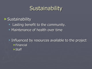 Sustainability Sustainability Lasting benefit to the community. Maintenance of health over time Influenced by resources available to the project Financial Staff 