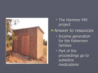 The Hammer Mill project Answer to resources Income generation for the fishermen families  Part of the proceedings go to subsidize medications  