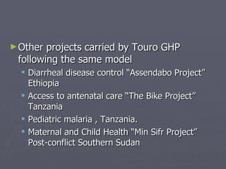 Other projects carried by Touro GHP following the same model Diarrheal disease control “Assendabo Project” Ethiopia Access to antenatal care “The Bike Project” Tanzania Pediatric malaria , Tanzania. Maternal and Child Health “Min Sifr Project”  Post-conflict Southern Sudan 