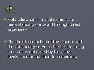 Field education is a vital element for understanding our world through direct experience. The direct interaction of the student with the community serve as the best learning tool, and is optimized by the active involvement in addition to immersion. 