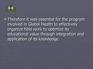 Therefore it was essential for the program involved in Global Health to effectively organize field work to optimize its educational value through integration and application of its knowledge. 