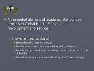 An essential element of academic skill building process in Global Health Education  is  “involvement and service”. Involvement and service will  Strengthen the learning process Provide a motivating force as well as self confidence Provide an opportunity in translating this force to action in the global field  Provide an early experience in breaking the “know-do” gap  