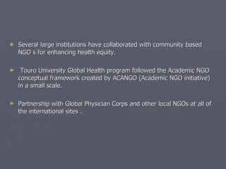 Several large institutions have collaborated with community based NGO s for enhancing health equity. Touro University Global Health program followed the Academic NGO conceptual framework created by ACANGO (Academic NGO initiative) in a small scale. Partnership with Global Physician Corps and other local NGOs at all of the international sites . 