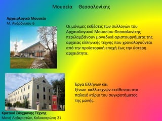 Αρχαιολογικό Μουσείο
Μ. Ανδρόνικου 6
Οι μόνιμες εκθέσεις των συλλογών του
Αρχαιολογικού Μουσείου Θεσσαλονίκης
περιλαμβάνουν μοναδικά αριστουργήματα της
αρχαίας ελληνικής τέχνης που χρονολογούνται
από την προϊστορική εποχή έως την ύστερη
αρχαιότητα.
Κρατικό Σύγχρονης Τέχνης
Μονή Λαζαριστών, Κολοκοτρώνη 21
Έργα Ελλήνων και
ξένων καλλιτεχνών εκτίθενται στο
παλαιό κτίριο του συγκροτήματος
της μονής.
Μουσεία Θεσσαλονίκης
 