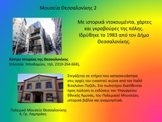 Μουσεία Θεσσαλονίκης 2
Κέντρο Ιστορίας της Θεσσαλονίκης
(πλατεία Ιπποδαμίου, τηλ. 2310-264.668),
Με ιστορικά ντοκουμέντα, χάρτες
και γκραβούρες της πόλης.
Ιδρύθηκε το 1983 από τον Δήμο
Θεσσαλονίκης.
Πολεμικό Μουσείο Θεσσαλονίκης
4, Γρ. Λαμπράκη
Στεγάζεται σε κτήριο που κατασκευάστηκε
στις αρχές του εικοστού αιώνα από τον Ιταλό
Βιταλιάνο Ποζέλι. Στο πωλητήριο διατίθενται
προς πώληση οι εκδόσεις του Υπουργείου
Εθνικής Άμυνας, του Πολεμικού Μουσείου,
ιστορικά βιβλία και αναμνηστικά.
 