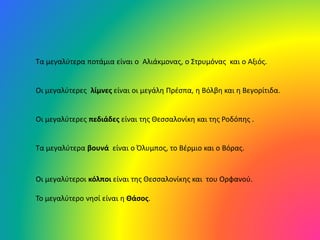 Τα μεγαλύτερα ποτάμια είναι ο Αλιάκμονας, ο Στρυμόνας και ο Αξιός.
Οι μεγαλύτερες λίμνες είναι οι μεγάλη Πρέσπα, η Βόλβη και η Βεγορίτιδα.
Οι μεγαλύτερες πεδιάδες είναι της Θεσσαλονίκη και της Ροδόπης .
Τα μεγαλύτερα βουνά είναι ο Όλυμπος, το Βέρμιο και ο Βόρας.
Οι μεγαλύτεροι κόλποι είναι της Θεσσαλονίκης και του Ορφανού.
Το μεγαλύτερο νησί είναι η Θάσος.
 
