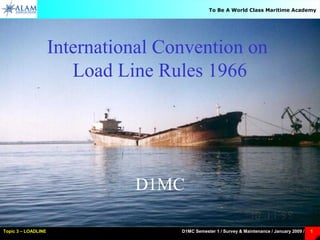 D1MC Semester 1 / Survey & Maintenance / January 2009 /Topic 3 – LOADLINE 1
To Be A World Class Maritime Academy
International Convention on
Load Line Rules 1966
D1MC
 