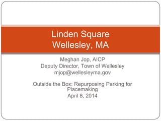 Meghan Jop, AICP
Deputy Director, Town of Wellesley
mjop@wellesleyma.gov
Outside the Box: Repurposing Parking for
Placemaking
April 8, 2014
Linden Square
Wellesley, MA
 