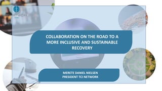 COLLABORATION ON THE ROAD TO A
MORE INCLUSIVE AND SUSTAINABLE
RECOVERY
MERETE DANIEL NIELSEN
PRESIDENT TCI NETWORK
 