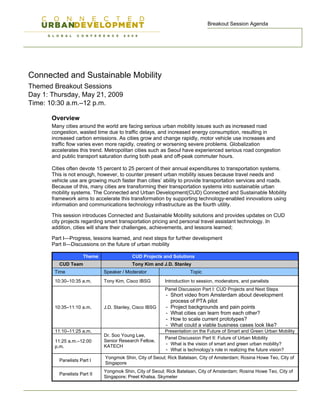 Breakout Session Agenda




Connected and Sustainable Mobility
Themed Breakout Sessions
Day 1: Thursday, May 21, 2009
Time: 10:30 a.m.–12 p.m.

       Overview
       Many cities around the world are facing serious urban mobility issues such as increased road
       congestion, wasted time due to traffic delays, and increased energy consumption, resulting in
       increased carbon emissions. As cities grow and change rapidly, motor vehicle use increases and
       traffic flow varies even more rapidly, creating or worsening severe problems. Globalization
       accelerates this trend. Metropolitan cities such as Seoul have experienced serious road congestion
       and public transport saturation during both peak and off-peak commuter hours.

       Cities often devote 15 percent to 25 percent of their annual expenditures to transportation systems.
       This is not enough, however, to counter present urban mobility issues because travel needs and
       vehicle use are growing much faster than cities’ ability to provide transportation services and roads.
       Because of this, many cities are transforming their transportation systems into sustainable urban
       mobility systems. The Connected and Urban Development(CUD) Connected and Sustainable Mobility
       framework aims to accelerate this transformation by supporting technology-enabled innovations using
       information and communications technology infrastructure as the fourth utility.

       This session introduces Connected and Sustainable Mobility solutions and provides updates on CUD
       city projects regarding smart transportation pricing and personal travel assistant technology. In
       addition, cities will share their challenges, achievements, and lessons learned;

       Part I—Progress, lessons learned, and next steps for further development
       Part II—Discussions on the future of urban mobility

                      Theme                CUD Projects and Solutions
          CUD Team                         Tony Kim and J.D. Stanley
        Time                  Speaker / Moderator                     Topic
        10:30–10:35 a.m.      Tony Kim, Cisco IBSG        Introduction to session, moderators, and panelists
                                                          Panel Discussion Part I: CUD Projects and Next Steps
                                                          - Short video from Amsterdam about development
                                                            process of PTA pilot
        10:35–11:10 a.m.      J.D. Stanley, Cisco IBSG    - Project backgrounds and pain points
                                                          - What cities can learn from each other?
                                                          - How to scale current prototypes?
                                                          - What could a viable business cases look like?
        11:10–11:25 a.m.                                  Presentation on the Future of Smart and Green Urban Mobility
                              Dr. Soo Young Lee,
                                                          Panel Discussion Part II: Future of Urban Mobility
        11:25 a.m.–12:00      Senior Research Fellow,
                              KATECH                      - What is the vision of smart and green urban mobility?
        p.m.
                                                          - What is technology’s role in realizing the future vision?
                              Yongmok Shin, City of Seoul; Rick Batelaan, City of Amsterdam; Rosina Howe Teo, City of
          Panelists Part I
                              Singapore
                              Yongmok Shin, City of Seoul; Rick Batelaan, City of Amsterdam; Rosina Howe Teo, City of
          Panelists Part II
                              Singapore; Preet Khalsa, Skymeter
 