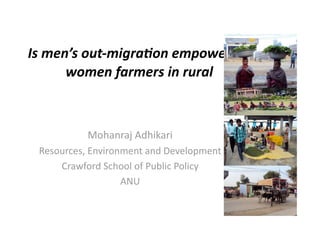 Is	
  men’s	
  out-­‐migra0on	
  empowering	
  
women	
  farmers	
  in	
  rural	
  

Mohanraj	
  Adhikari
Resources,	
  Environment	
  and	
  Development
Crawford	
  School	
  of	
  Public	
  Policy
ANU

 