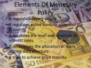 Elements Of Monetary 
Policy 
• It regulates money supply. 
• It regulates entire banking system of the 
economy. 
• It regulates the level and structure of 
interest rates. 
• It determines the allocation of loans 
among data structure. 
• It tries to achieve price stability. 
 