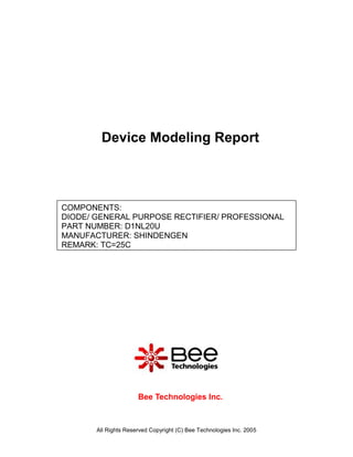 Device Modeling Report



COMPONENTS:
DIODE/ GENERAL PURPOSE RECTIFIER/ PROFESSIONAL
PART NUMBER: D1NL20U
MANUFACTURER: SHINDENGEN
REMARK: TC=25C




                      Bee Technologies Inc.



       All Rights Reserved Copyright (C) Bee Technologies Inc. 2005
 