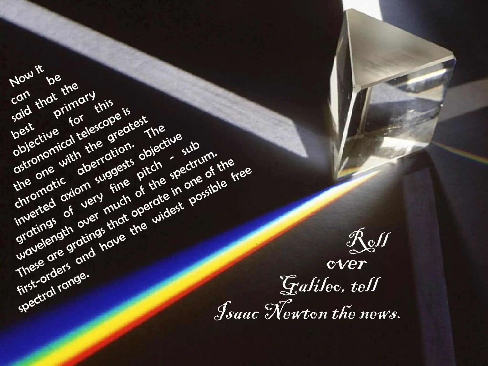 it 
Now can be 
said that the 
bes t pr imary 
objective for this 
astronomical telescope is 
the one with the greatest 
chromatic aberration. The 
inverted axiom suggests objective 
gratings of very fine pitch - sub 
wavelength over much of the spectrum. 
These are gratings that operate in one of the 
first-orders and have the widest possible free 
spectral range. 
Roll 
over Galileo, tel l Isaac Newton the new s. 
 