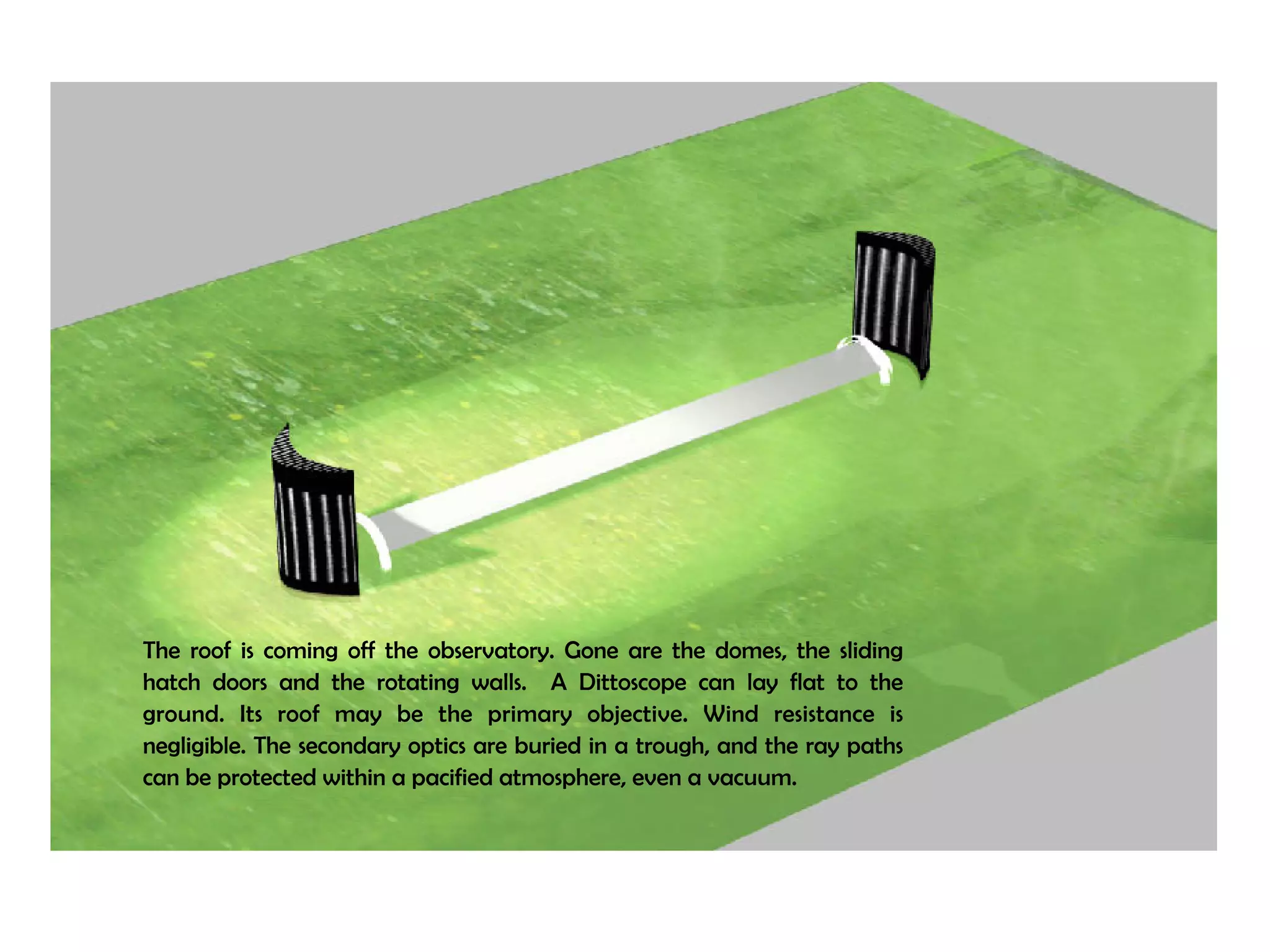 The roof is coming off the observatory. Gone are the domes, the sliding 
hatch doors and the rotating walls. A Dittoscope can lay flat to the 
ground. Its roof may be the primary objective. Wind resistance is 
negligible. The secondary optics are buried in a trough, and the ray paths 
can be protected within a pacified atmosphere, even a vacuum. 
 