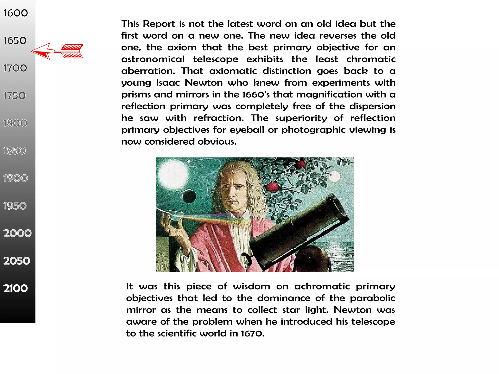 This Report is not the latest word on an old idea but the 
first word on a new one. The new idea reverses the old 
one, the axiom that the best primary objective for an 
astronomical telescope exhibits the least chromatic 
aberration. That axiomatic distinction goes back to a 
young Isaac Newton who knew from experiments with 
prisms and mirrors in the 1660's that magnification with a 
reflection primary was completely free of the dispersion 
he saw with refraction. The superiority of reflection 
primary objectives for eyeball or photographic viewing is 
now considered obvious. 
It was this piece of wisdom on achromatic primary 
objectives that led to the dominance of the parabolic 
mirror as the means to collect star light. Newton was 
aware of the problem when he introduced his telescope 
to the scientific world in 1670. 
 