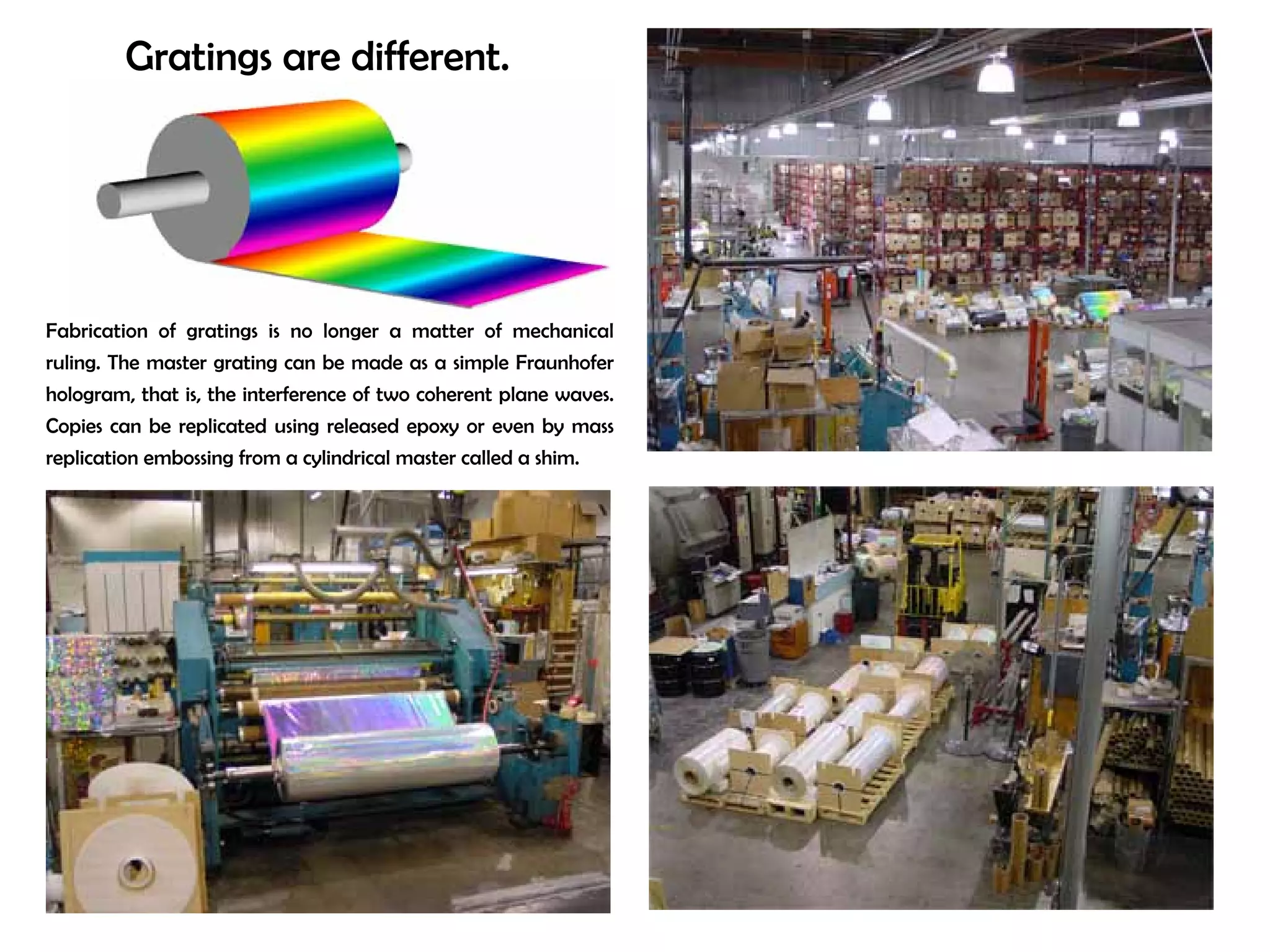 Gratings are different. 
Fabrication of gratings is no longer a matter of mechanical 
ruling. The master grating can be made as a simple Fraunhofer 
hologram, that is, the interference of two coherent plane waves. 
Copies can be replicated using released epoxy or even by mass 
replication embossing from a cylindrical master called a shim. 
zero-order 
 