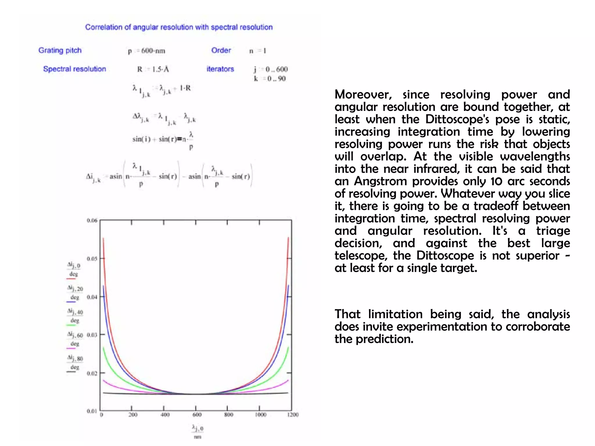 Moreover, since resolving power and 
angular resolution are bound together, at 
least when the Dittoscope's pose is static, 
increasing integration time by lowering 
resolving power runs the risk that objects 
will overlap. At the visible wavelengths 
into the near infrared, it can be said that 
an Angstrom provides only 10 arc seconds 
of resolving power. Whatever way you slice 
it, there is going to be a tradeoff between 
integration time, spectral resolving power 
and angular resolution. It's a triage 
decision, and against the best large 
telescope, the Dittoscope is not superior - 
at least for a single target. 
That limitation being said, the analysis 
does invite experimentation to corroborate 
the prediction. 
 