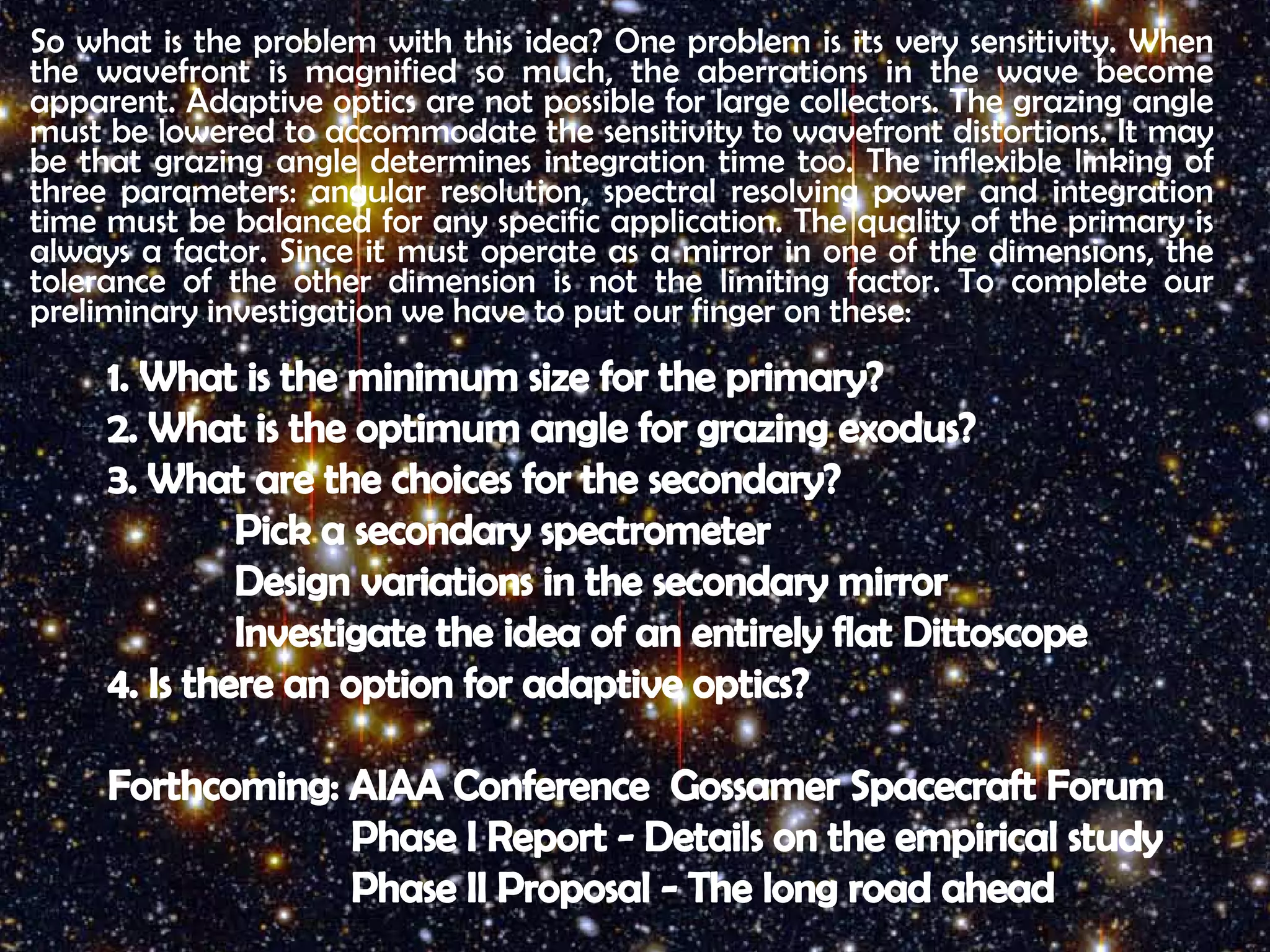 So what is the problem with this idea? One problem is its very sensitivity. When 
the wavefront is magnified so much, the aberrations in the wave become 
apparent. Adaptive optics are not possible for large collectors. The grazing angle 
must be lowered to accommodate the sensitivity to wavefront distortions. It may 
be that grazing angle determines integration time too. The inflexible linking of 
three parameters: angular resolution, spectral resolving power and integration 
time must be balanced for any specific application. The quality of the primary is 
always a factor. Since it must operate as a mirror in one of the dimensions, the 
tolerance of the other dimension is not the limiting factor. To complete our 
preliminary investigation we have to put our finger on these: 
1. What is the minimum size for the primary? 
2. What is the optimum angle for grazing exodus? 
3. What are the choices for the secondary? 
Pick a secondary spectrometer 
Design variations in the secondary mirror 
Investigate the idea of an entirely flat Dittoscope 
4. Is there an option for adaptive optics? 
Forthcoming: AIAA Conference Gossamer Spacecraft Forum 
Phase I Report - Details on the empirical study 
Phase II Proposal - The long road ahead 
