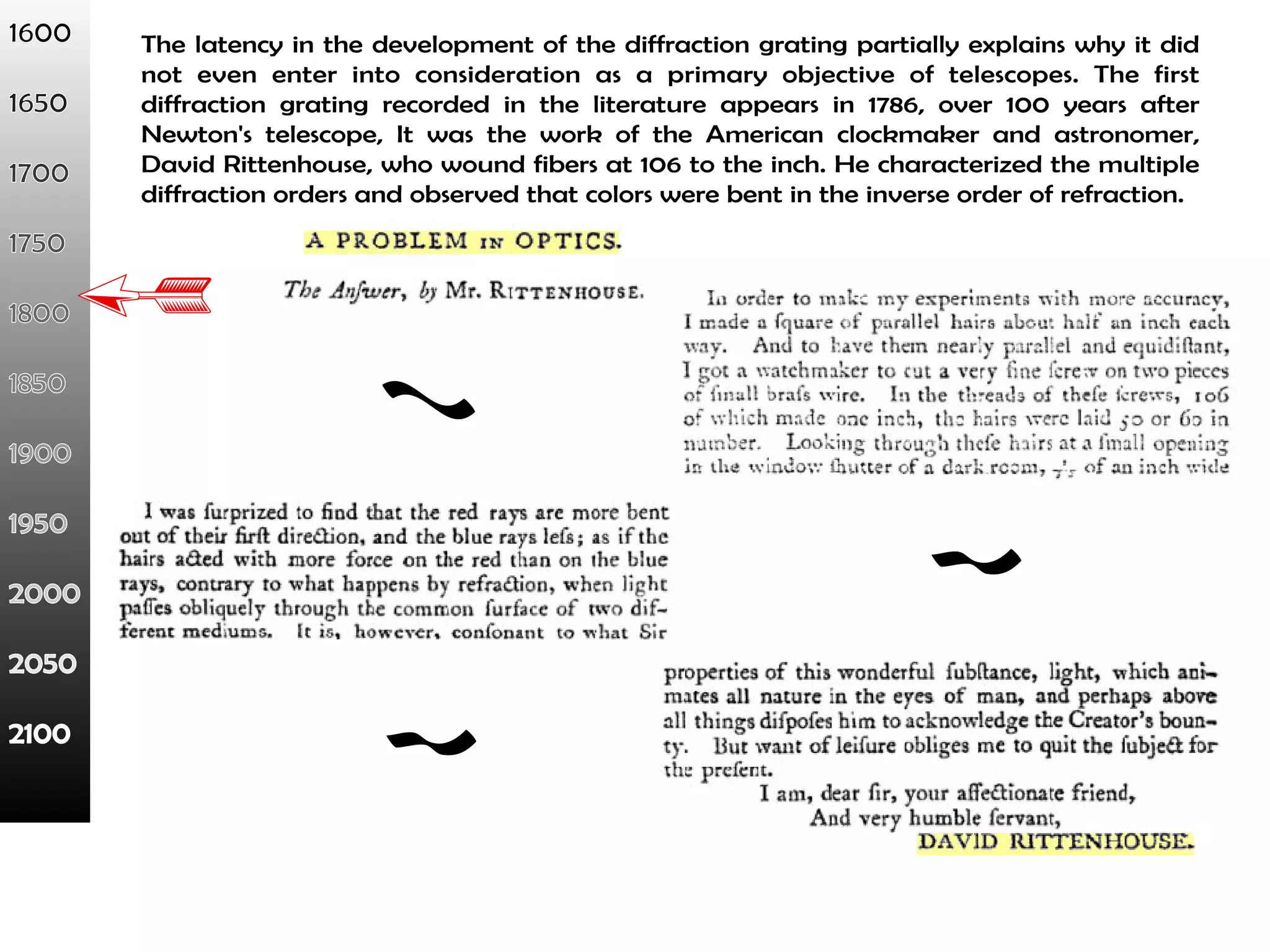 The latency in the development of the diffraction grating partially explains why it did 
not even enter into consideration as a primary objective of telescopes. The first 
diffraction grating recorded in the literature appears in 1786, over 100 years after 
Newton's telescope, It was the work of the American clockmaker and astronomer, 
David Rittenhouse, who wound fibers at 106 to the inch. He characterized the multiple 
diffraction orders and observed that colors were bent in the inverse order of refraction. 
 