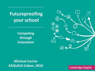 Michael Carrier
EAQUALS Lisbon, 2016
Futureproofing
your school
Competing
through
innovation
 