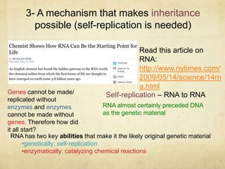 3- A mechanism that makes inheritance
possible (self-replication is needed)
RNA almost certainly preceded DNA
as the genetic material
Self-replication – RNA to RNA
RNA has two key abilities that make it the likely original genetic material
•genetically: self-replication
•enzymatically: catalyzing chemical reactions
Read this article on
RNA:
http://www.nytimes.com/
2009/05/14/science/14rn
a.html
Genes cannot be made/
replicated without
enzymes and enzymes
cannot be made without
genes. Therefore how did
it all start?
 