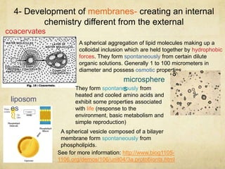 4- Development of membranes- creating an internal
chemistry different from the external
A spherical vesicle composed of a bilayer
membrane form spontaneously from
phospholipids.
coacervates
A spherical aggregation of lipid molecules making up a
colloidal inclusion which are held together by hydrophobic
forces. They form spontaneously from certain dilute
organic solutions. Generally 1 to 100 micrometers in
diameter and possess osmotic properties.
microsphere
sThey form spontaneously from
heated and cooled amino acids and
exhibit some properties associated
with life (response to the
environment, basic metabolism and
simple reproduction)
liposom
es
See for more information: http://www.biog1105-
1106.org/demos/106/unit04/3a.protobionts.html
 