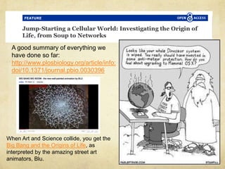 A good summary of everything we
have done so far:
http://www.plosbiology.org/article/info:
doi/10.1371/journal.pbio.0030396
When Art and Science collide, you get the
Big Bang and the Origins of Life, as
interpreted by the amazing street art
animators, Blu.
 