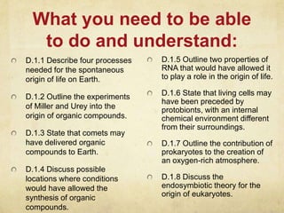 What you need to be able
to do and understand:
D.1.1 Describe four processes
needed for the spontaneous
origin of life on Earth.
D.1.2 Outline the experiments
of Miller and Urey into the
origin of organic compounds.
D.1.3 State that comets may
have delivered organic
compounds to Earth.
D.1.4 Discuss possible
locations where conditions
would have allowed the
synthesis of organic
compounds.
D.1.5 Outline two properties of
RNA that would have allowed it
to play a role in the origin of life.
D.1.6 State that living cells may
have been preceded by
protobionts, with an internal
chemical environment different
from their surroundings.
D.1.7 Outline the contribution of
prokaryotes to the creation of
an oxygen-rich atmosphere.
D.1.8 Discuss the
endosymbiotic theory for the
origin of eukaryotes.
 