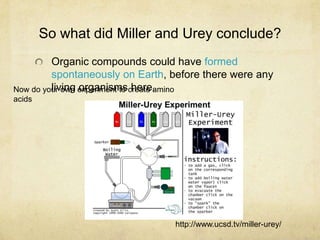 So what did Miller and Urey conclude?
Organic compounds could have formed
spontaneously on Earth, before there were any
living organisms here.
http://www.ucsd.tv/miller-urey/
Now do your own experiment to create amino
acids
 