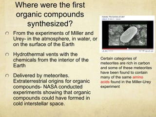 Where were the first
organic compounds
synthesized?
From the experiments of Miller and
Urey- in the atmosphere, in water, or
on the surface of the Earth
Hydrothermal vents with the
chemicals from the interior of the
Earth
Delivered by meteorites.
Extraterrestrial origins for organic
compounds- NASA conducted
experiments showing that organic
compounds could have formed in
cold interstellar space.
Certain categories of
meteorites are rich in carbon
and some of these meteorites
have been found to contain
many of the same amino
acids found in the Miller-Urey
experiment
 